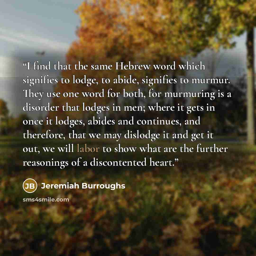 “I find that the same Hebrew word which signifies to lodge, to abide, signifies to murmur. They use one word for both, for murmuring is a disorder that lodges in men; where it gets in once it lodges, abides and continues, and therefore, that we may dislodge it and get it out, we will labor to show…” quote by Jeremiah Burroughs