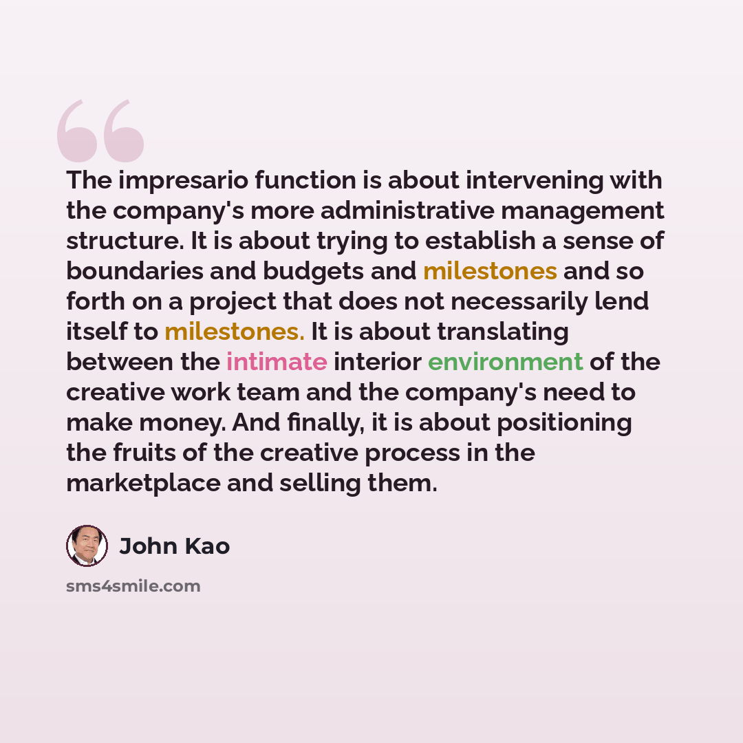 “The impresario function is about intervening with the company's more administrative management structure. It is about trying to establish a sense of boundaries and budgets and milestones and so forth on a project that does not necessarily lend itself to milestones. It is about translating between…” quote by John Kao