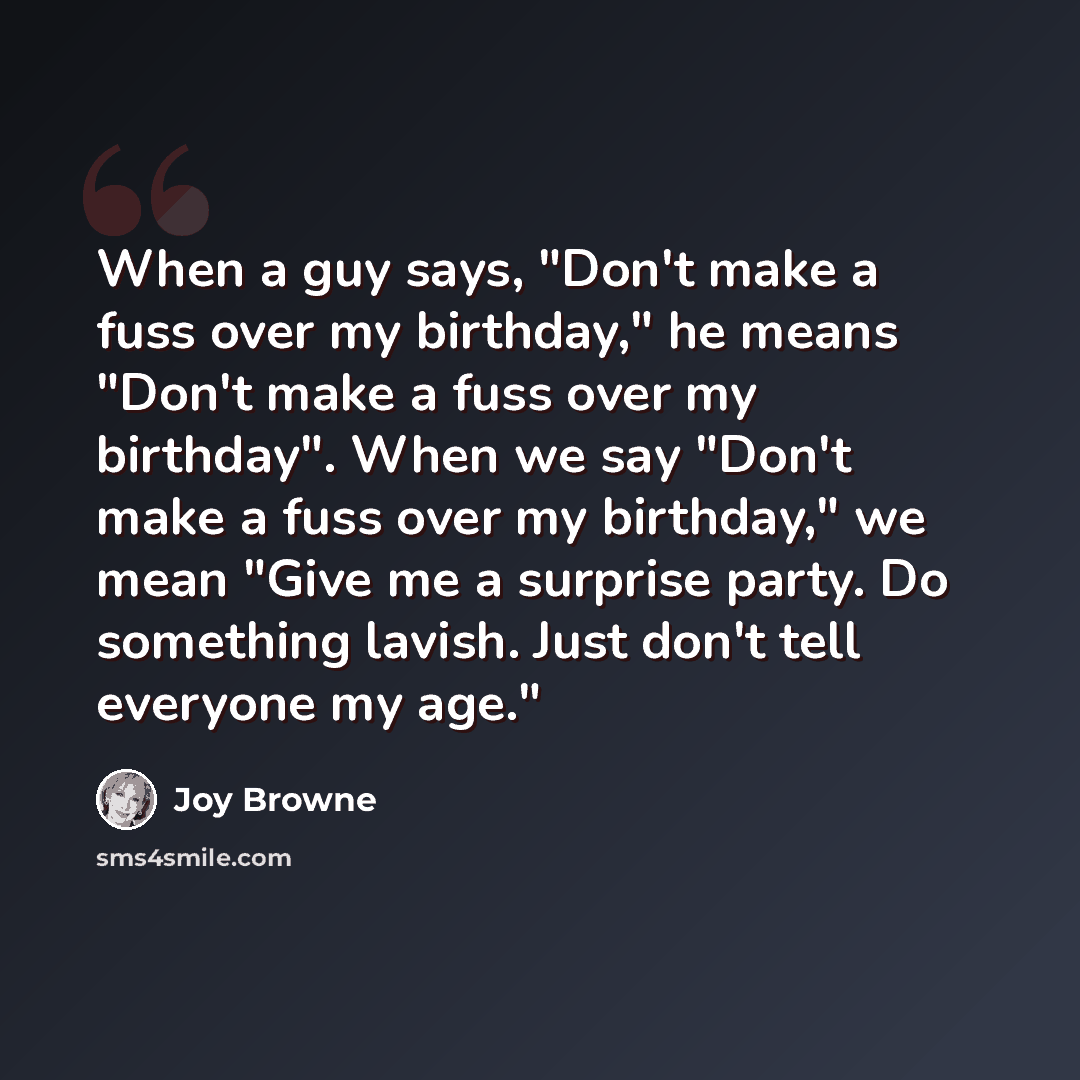 “When a guy says, "Don't make a fuss over my birthday," he means "Don't make a fuss over my birthday". When we say "Don't make a fuss over my birthday," we mean "Give me a surprise party. Do something lavish. Just don't tell everyone my age."” quote by Joy Browne