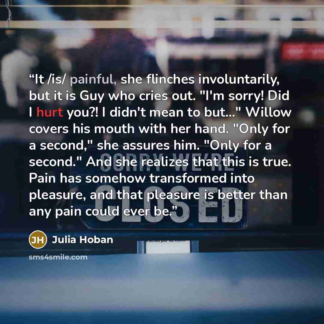 “It /is/ painful, she flinches involuntarily, but it is Guy who cries out. "I'm sorry! Did I hurt you?! I didn't mean to but..." Willow covers his mouth with her hand. "Only for a second," she assures him. "Only for a second." And she realizes that this is true. Pain has somehow transformed into…” quote by Julia Hoban