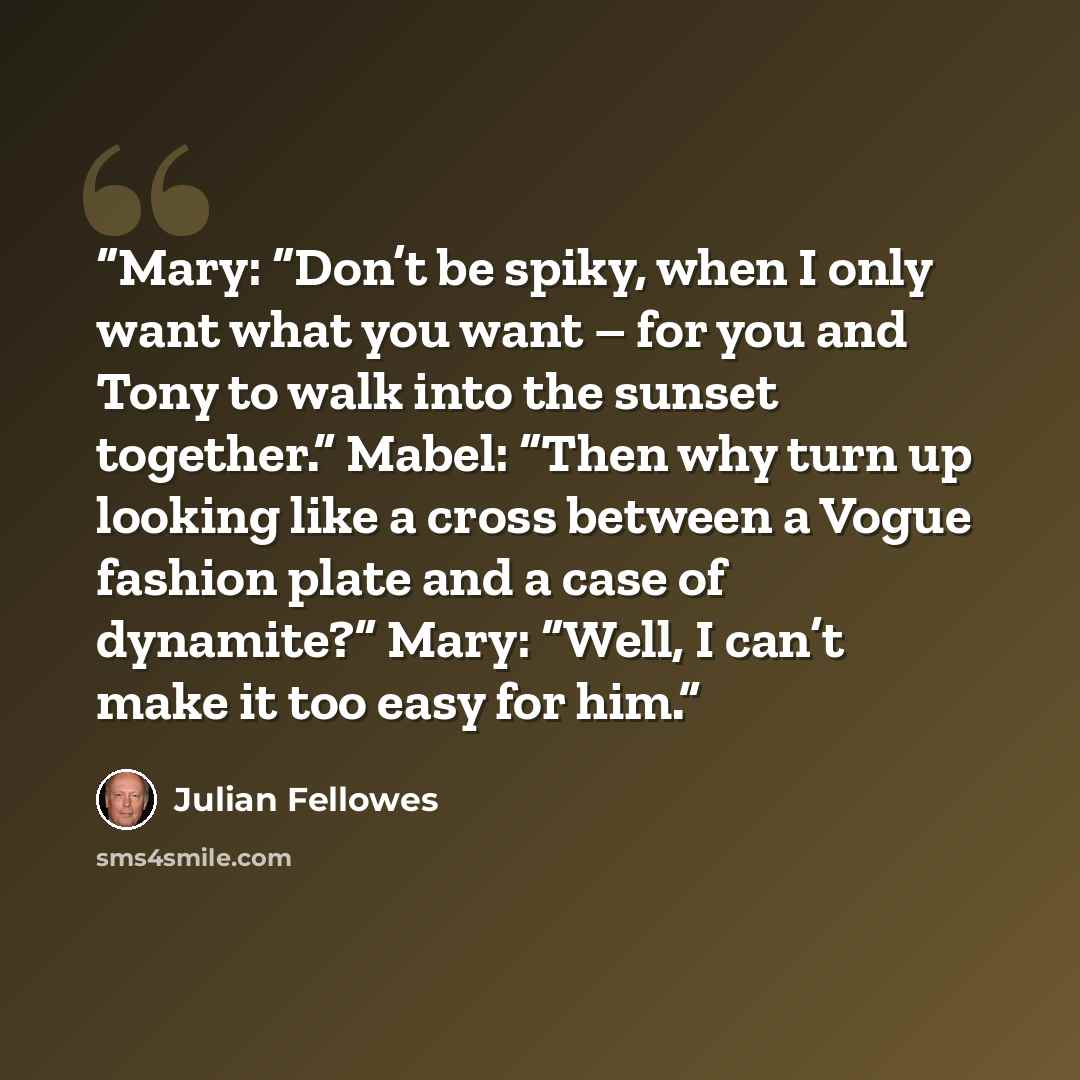 “Mary: “Don’t be spiky, when I only want what you want – for you and Tony to walk into the sunset together.” Mabel: “Then why turn up looking like a cross between a Vogue fashion plate and a case of dynamite?” Mary: “Well, I can’t make it too easy for him.” quote by Julian Fellowes