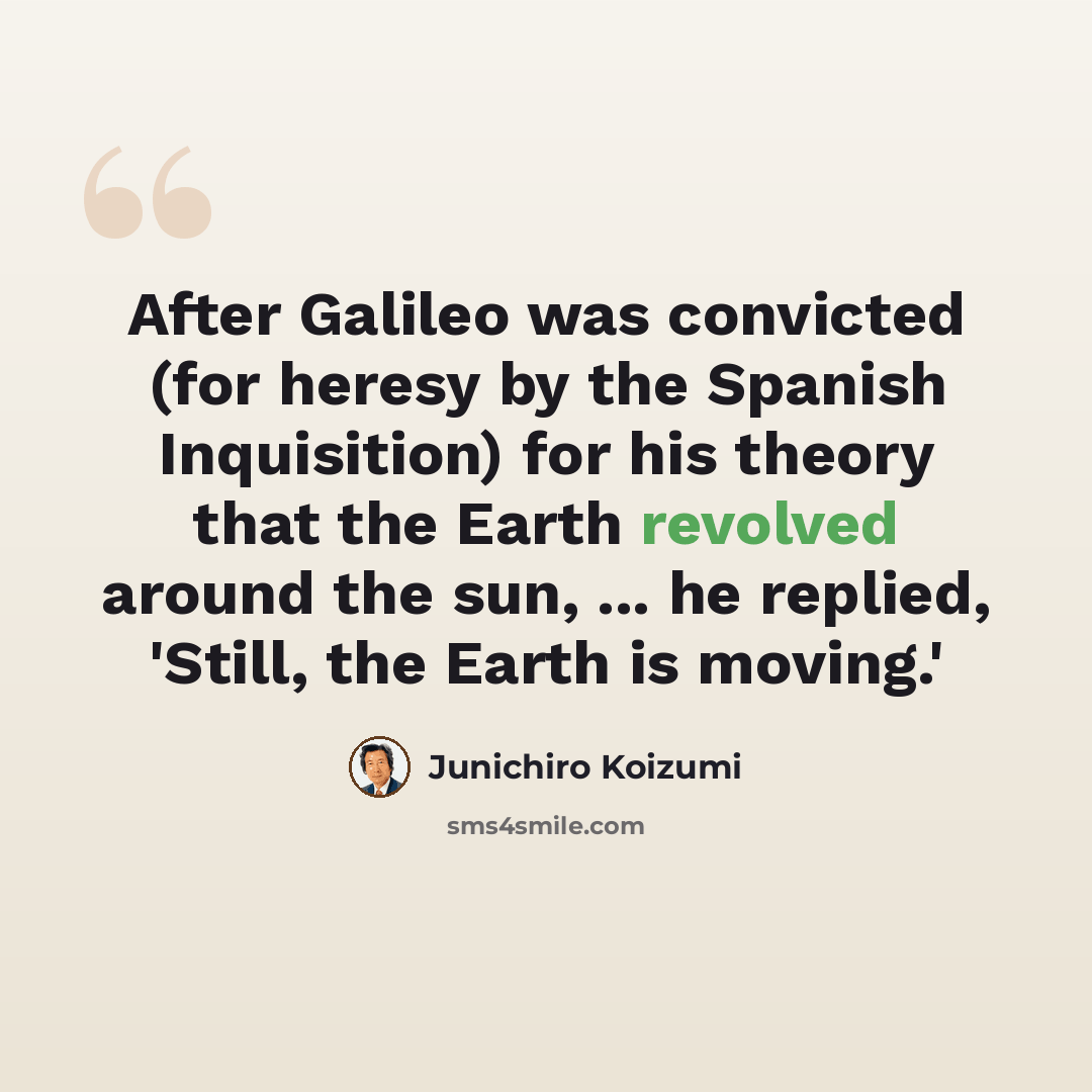 “After Galileo was convicted (for heresy by the Spanish Inquisition) for his theory that the Earth revolved around the sun, ... he replied, 'Still, the Earth is moving.'” quote by Junichiro Koizumi