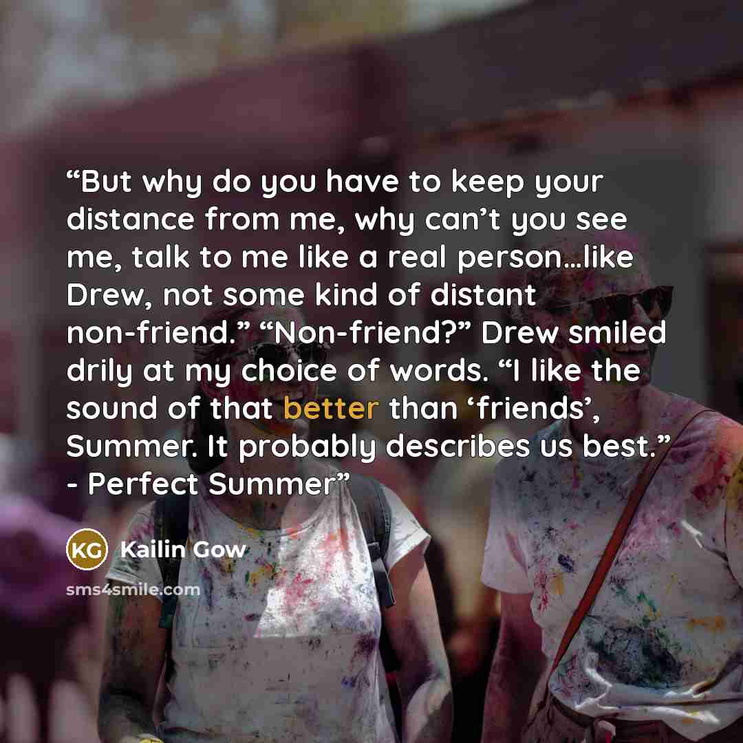 “But why do you have to keep your distance from me, why can’t you see me, talk to me like a real person…like Drew, not some kind of distant non-friend.” “Non-friend?” Drew smiled drily at my choice of words. “I like the sound of that better than ‘friends’, Summer. It probably describes us best.”…” quote by Kailin Gow