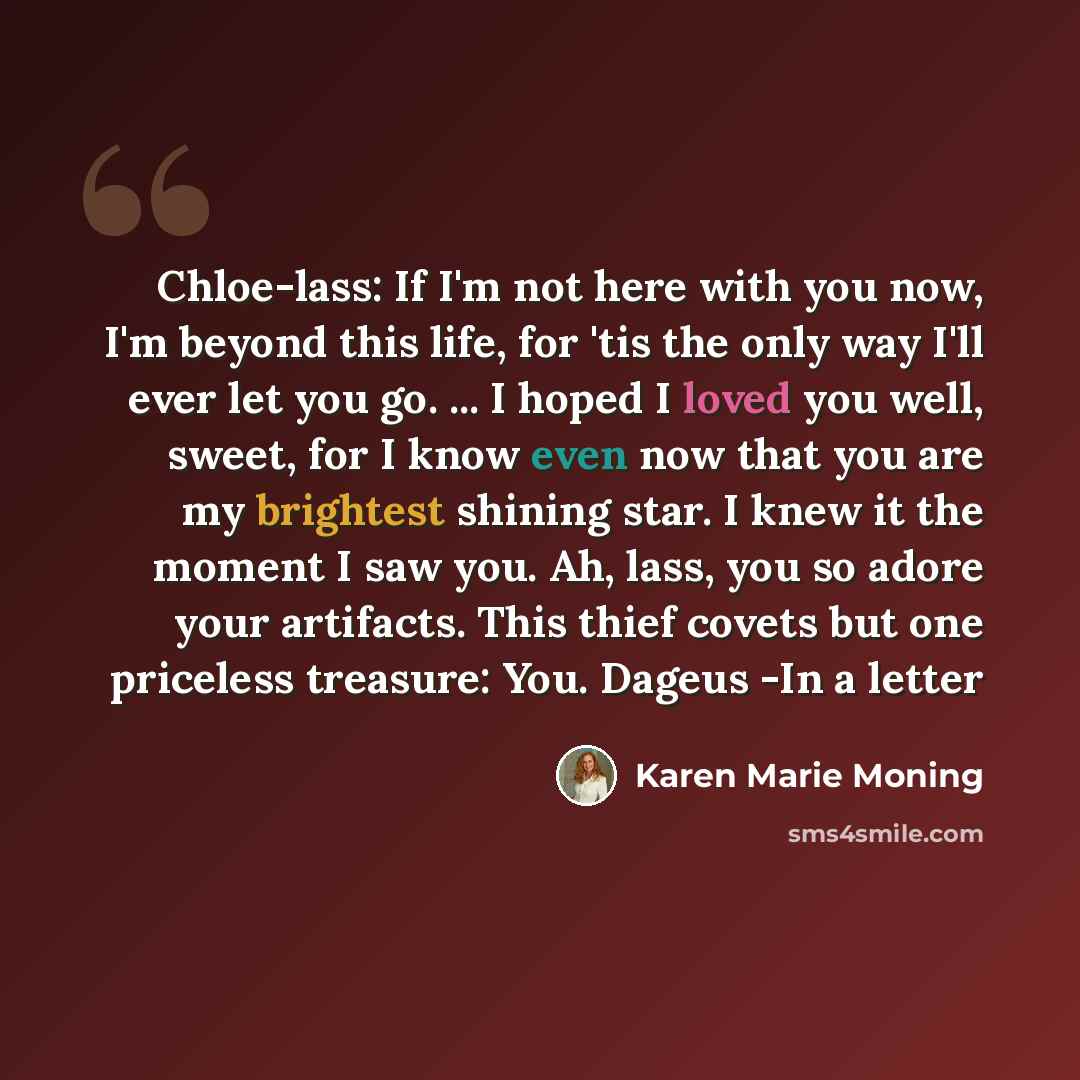 “Chloe-lass: If I'm not here with you now, I'm beyond this life, for 'tis the only way I'll ever let you go. ... I hoped I loved you well, sweet, for I know even now that you are my brightest shining star. I knew it the moment I saw you. Ah, lass, you so adore your artifacts. This thief covets but…” quote by Karen Marie Moning