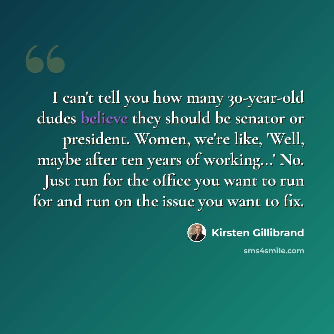 “I can't tell you how many 30-year-old dudes believe they should be senator or president. Women, we're like, 'Well, maybe after ten years of working...' No. Just run for the office you want to run for and run on the issue you want to fix.” quote by Kirsten Gillibrand