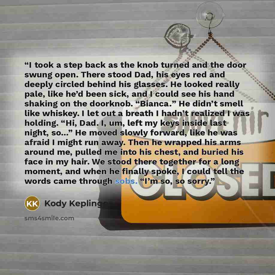 “I took a step back as the knob turned and the door swung open. There stood Dad, his eyes red and deeply circled behind his glasses. He looked really pale, like he’d been sick, and I could see his hand shaking on the doorknob. “Bianca.” He didn’t smell like whiskey. I let out a breath I hadn’t…” quote by Kody Keplinger
