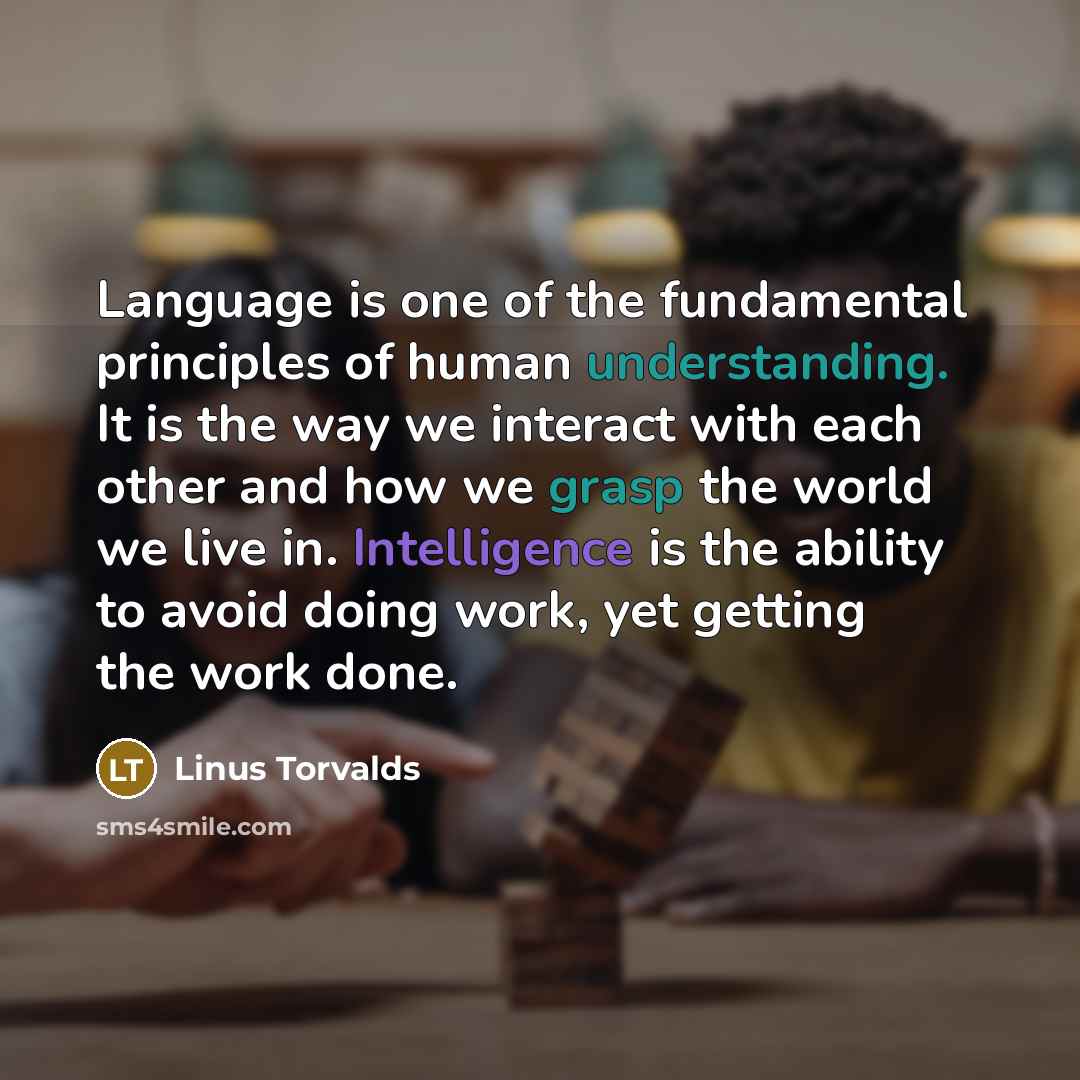 “Language is one of the fundamental principles of human understanding. It is the way we interact with each other and how we grasp the world we live in. Intelligence is the ability to avoid doing work, yet getting the work done.” quote by Linus Torvalds