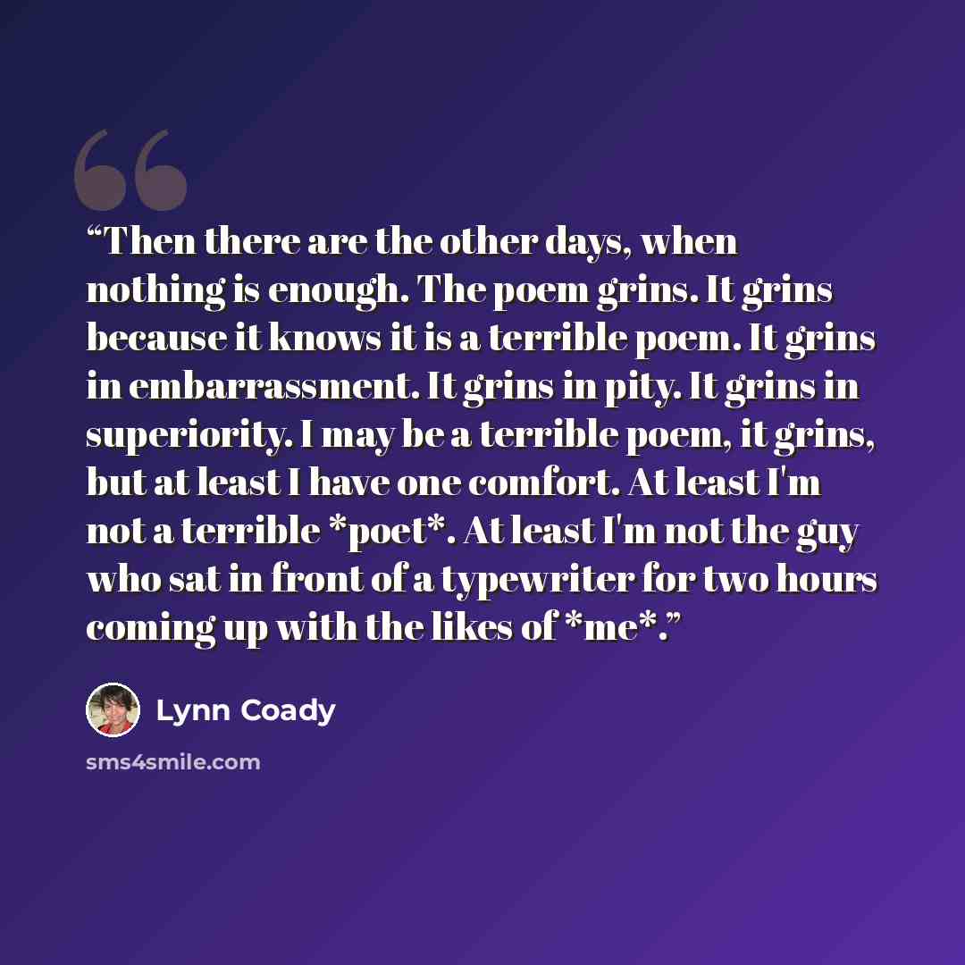“Then there are the other days, when nothing is enough. The poem grins. It grins because it knows it is a terrible poem. It grins in embarrassment. It grins in pity. It grins in superiority. I may be a terrible poem, it grins, but at least I have one comfort. At least I'm not a terrible *poet*. At…” quote by Lynn Coady