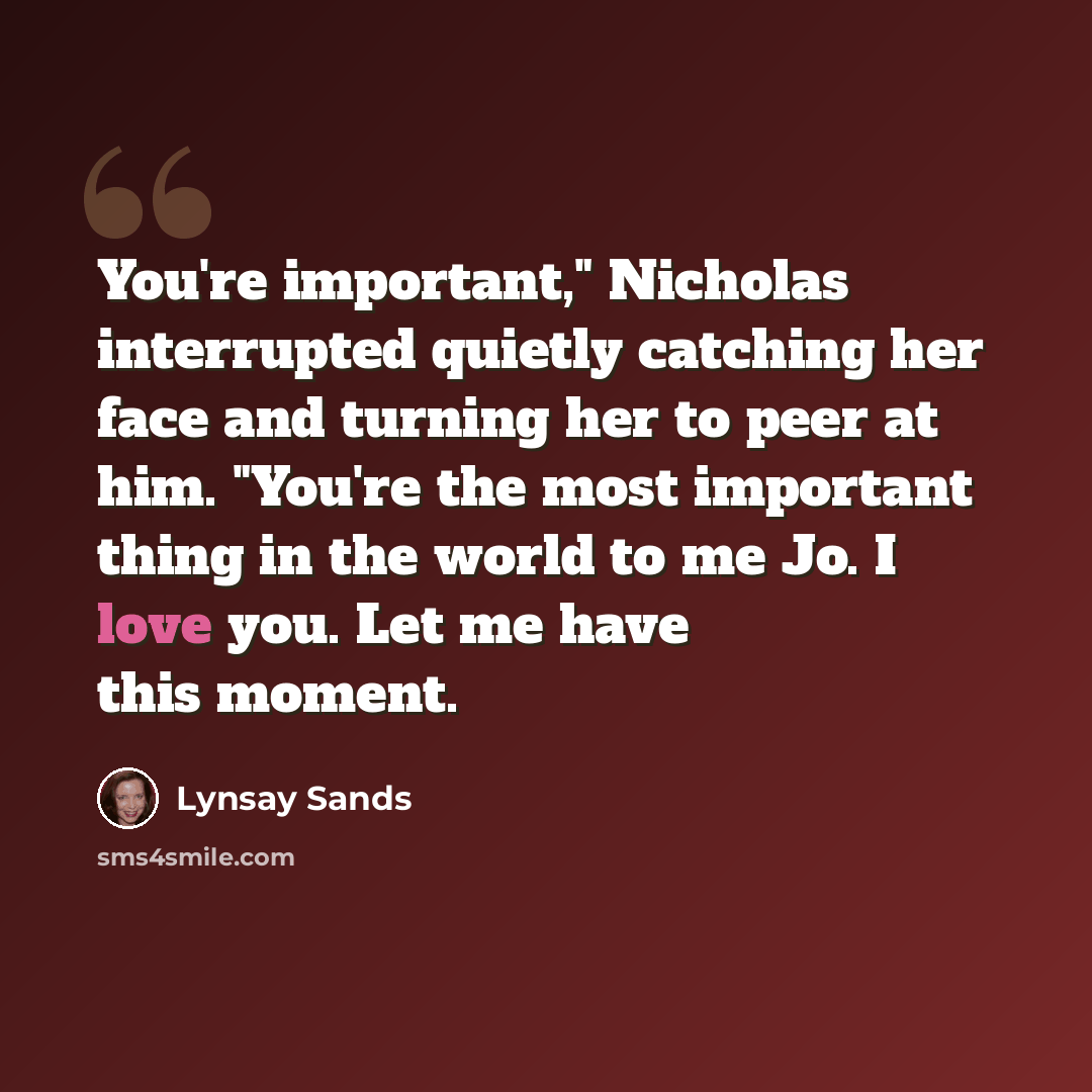 “You're important," Nicholas interrupted quietly catching her face and turning her to peer at him. "You're the most important thing in the world to me Jo. I love you. Let me have this moment.” quote by Lynsay Sands