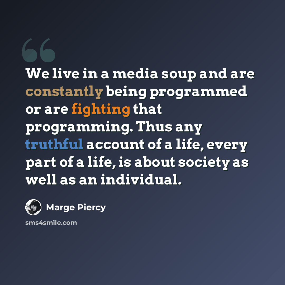 “We live in a media soup and are constantly being programmed or are fighting that programming. Thus any truthful account of a life, every part of a life, is about society as well as an individual.” quote by Marge Piercy