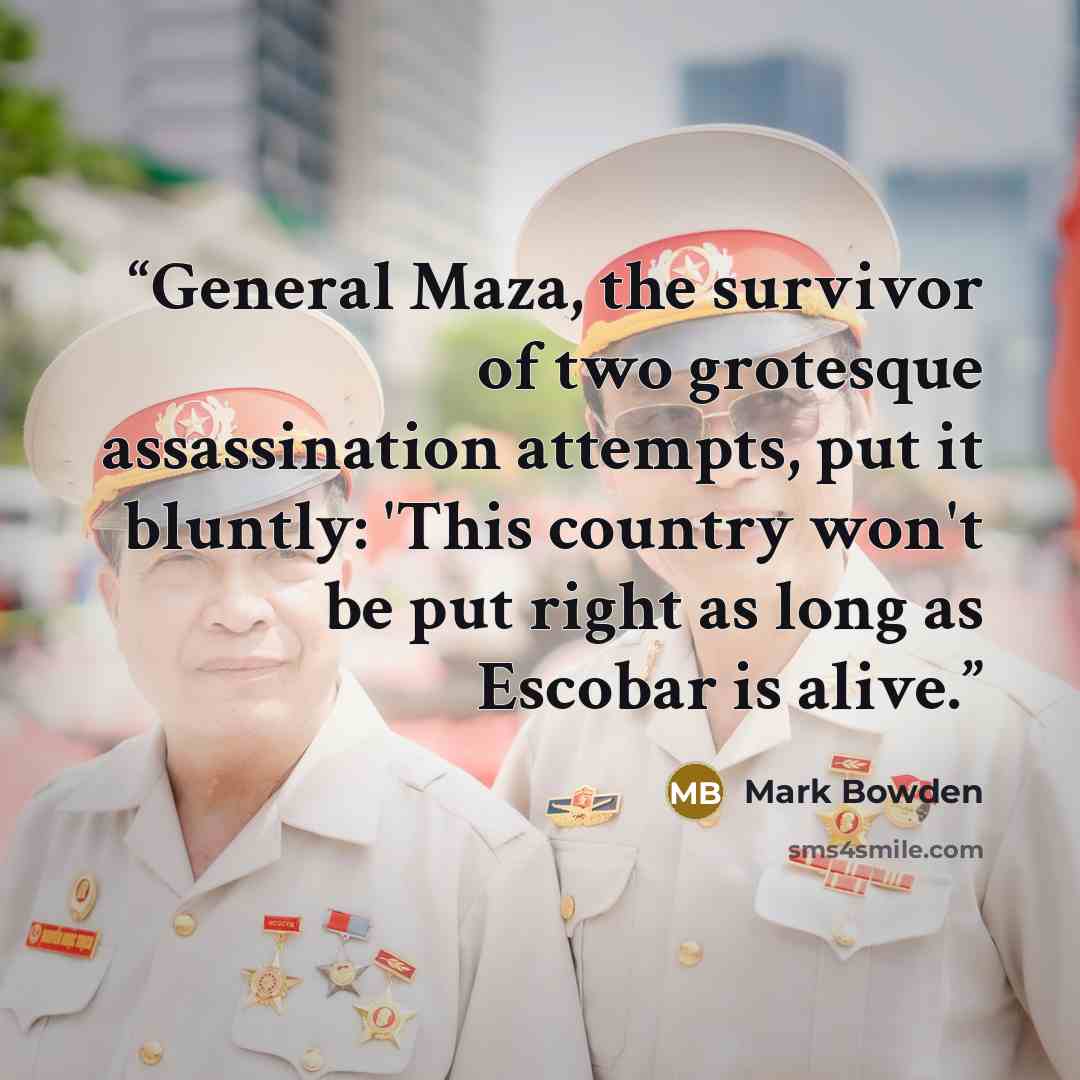 “General Maza, the survivor of two grotesque assassination attempts, put it bluntly: 'This country won't be put right as long as Escobar is alive.” quote by Mark Bowden