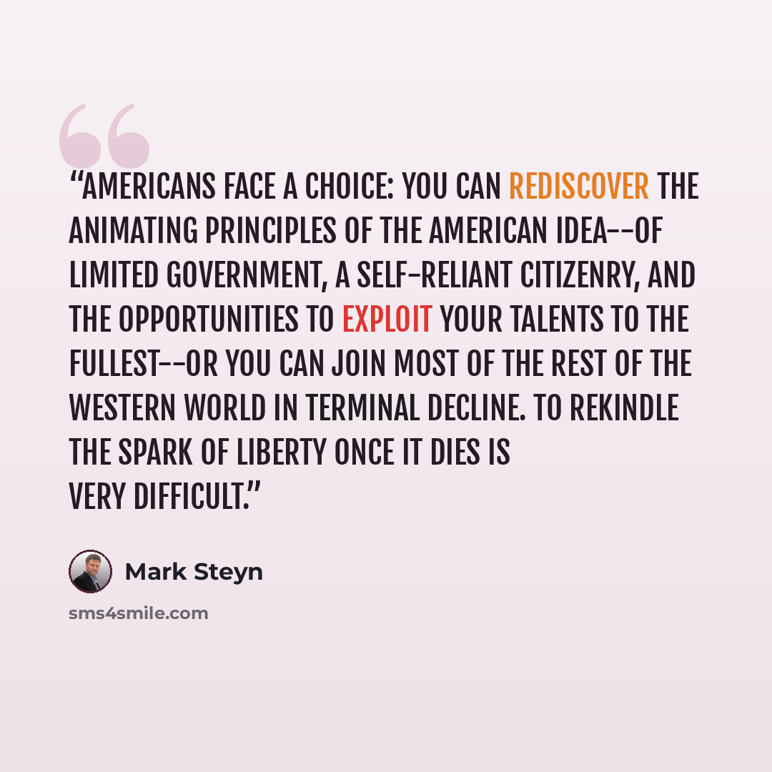 “Americans face a choice: you can rediscover the animating principles of the American idea--of limited government, a self-reliant citizenry, and the opportunities to exploit your talents to the fullest--or you can join most of the rest of the western world in terminal decline. To rekindle the spark…” quote by Mark Steyn