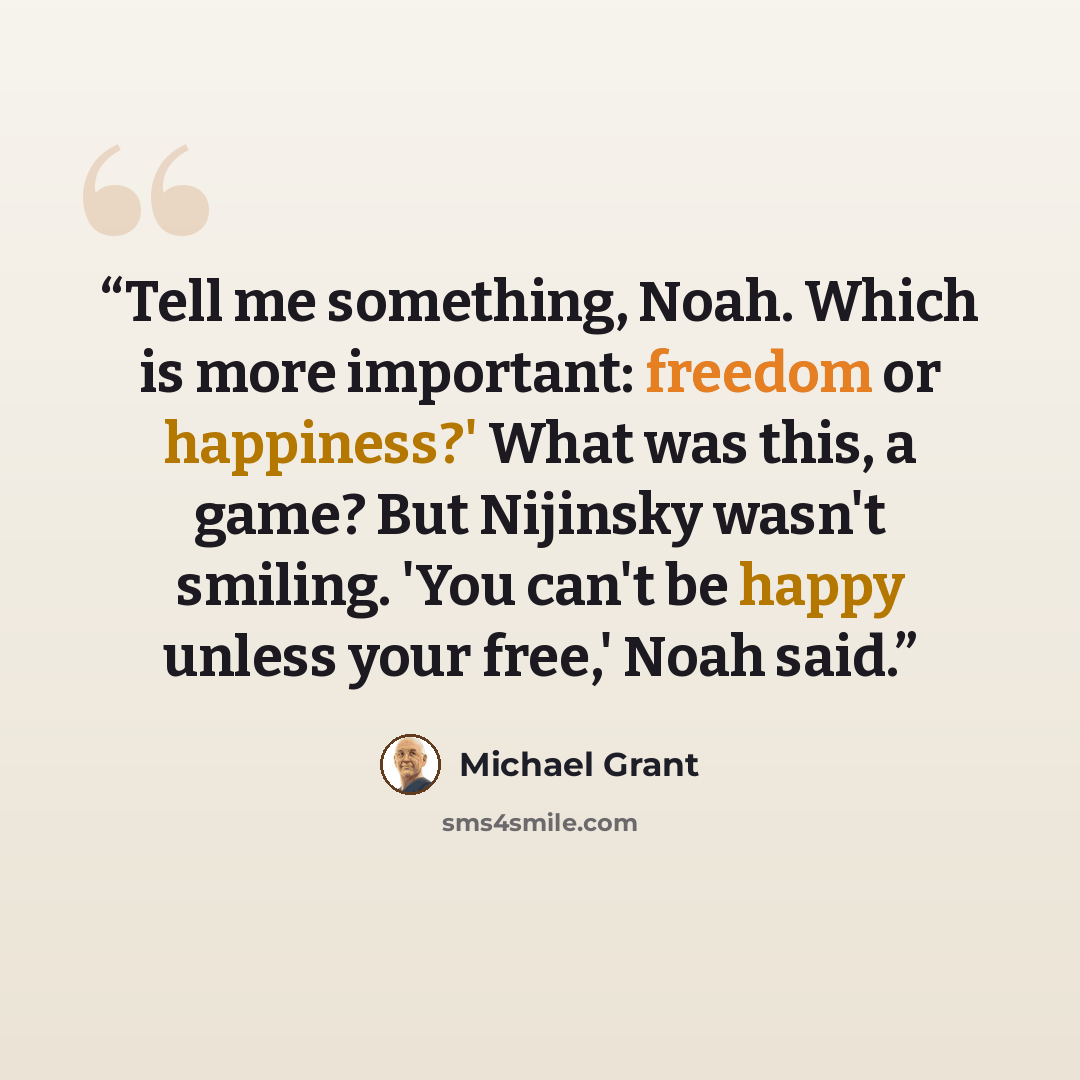 “Tell me something, Noah. Which is more important: freedom or happiness?' What was this, a game? But Nijinsky wasn't smiling. 'You can't be happy unless your free,' Noah said.” quote by Michael Grant