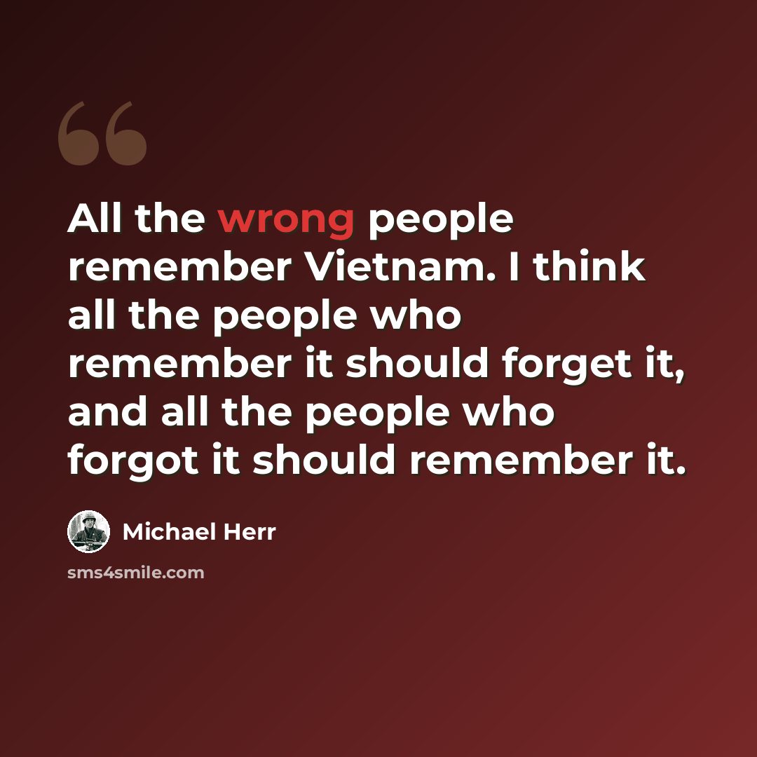 “All the wrong people remember Vietnam. I think all the people who remember it should forget it, and all the people who forgot it should remember it.” quote by Michael Herr