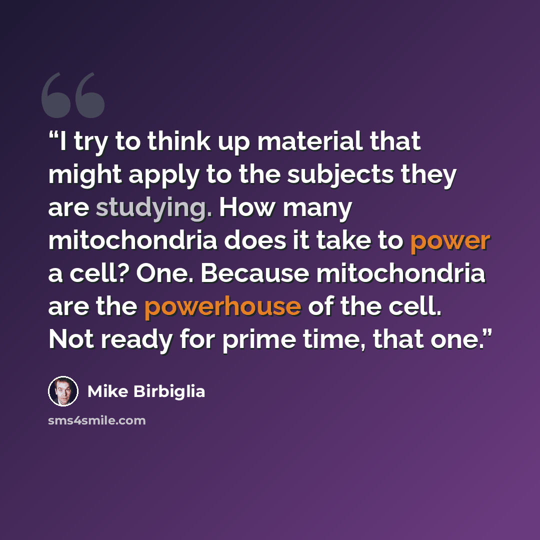 “I try to think up material that might apply to the subjects they are studying. How many mitochondria does it take to power a cell? One. Because mitochondria are the powerhouse of the cell. Not ready for prime time, that one.” quote by Mike Birbiglia