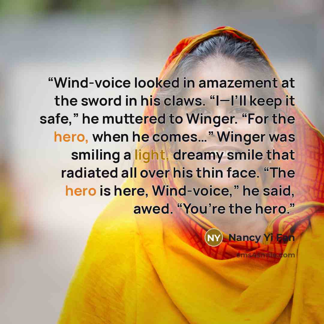 “Wind-voice looked in amazement at the sword in his claws. “I—I’ll keep it safe,” he muttered to Winger. “For the hero, when he comes…” Winger was smiling a light, dreamy smile that radiated all over his thin face. “The hero is here, Wind-voice,” he said, awed. “You’re the hero.” quote by Nancy Yi Fan