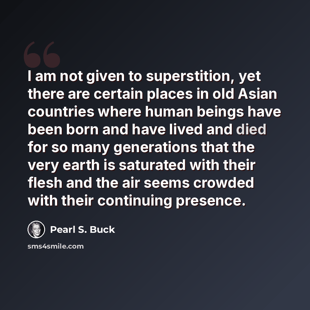 “I am not given to superstition, yet there are certain places in old Asian countries where human beings have been born and have lived and died for so many generations that the very earth is saturated with their flesh and the air seems crowded with their continuing presence.” quote by Pearl S. Buck
