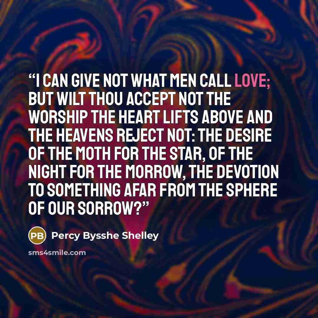 “I can give not what men call love; But wilt thou accept not The worship the heart lifts above And the heavens reject not: The desire of the moth for the star, Of the night for the morrow, The devotion to something afar From the sphere of our sorrow?” quote by Percy Bysshe Shelley