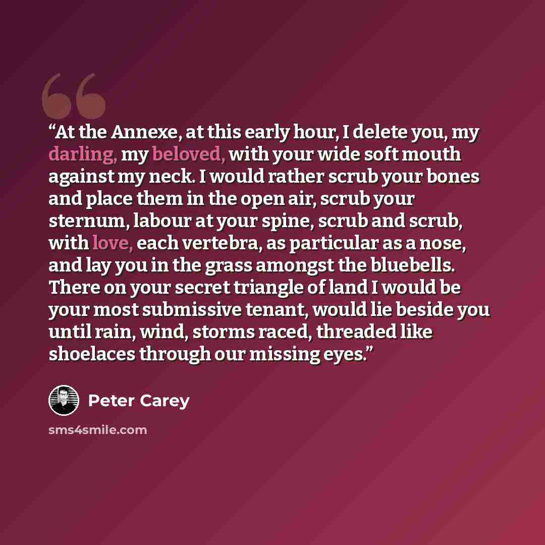 “At the Annexe, at this early hour, I delete you, my darling, my beloved, with your wide soft mouth against my neck. I would rather scrub your bones and place them in the open air, scrub your sternum, labour at your spine, scrub and scrub, with love, each vertebra, as particular as a nose, and lay…” quote by Peter Carey