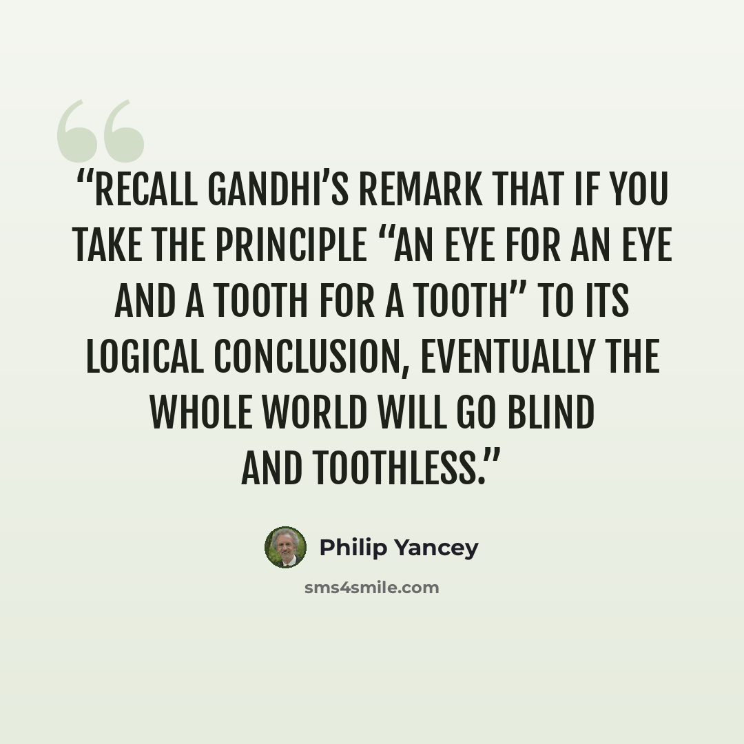 “recall Gandhi’s remark that if you take the principle “an eye for an eye and a tooth for a tooth” to its logical conclusion, eventually the whole world will go blind and toothless.” quote by Philip Yancey