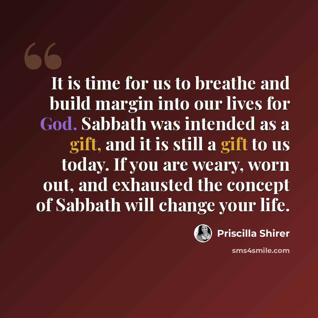 “It is time for us to breathe and build margin into our lives for God. Sabbath was intended as a gift, and it is still a gift to us today. If you are weary, worn out, and exhausted the concept of Sabbath will change your life.” quote by Priscilla Shirer