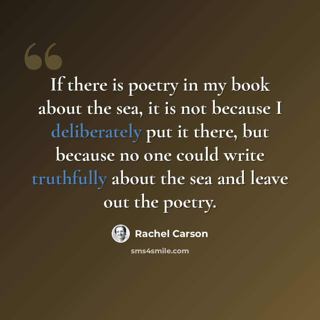 “If there is poetry in my book about the sea, it is not because I deliberately put it there, but because no one could write truthfully about the sea and leave out the poetry.” quote by Rachel Carson