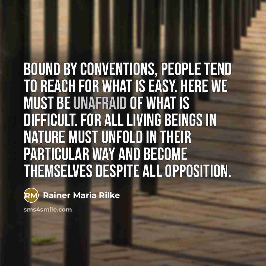 “Bound by conventions, people tend to reach for what is easy. Here we must be unafraid of what is difficult. For all living beings in nature must unfold in their particular way and become themselves despite all opposition.” quote by Rainer Maria Rilke