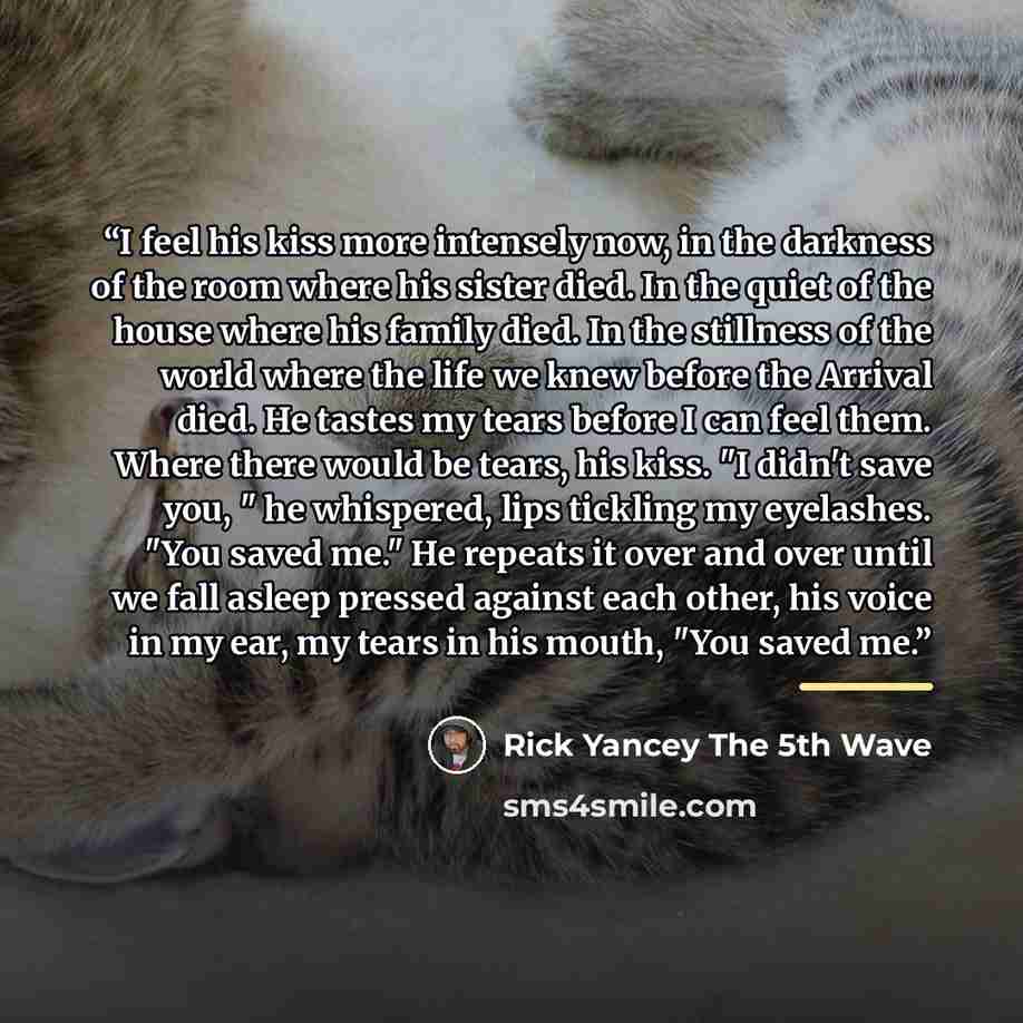 “I feel his kiss more intensely now, in the darkness of the room where his sister died. In the quiet of the house where his family died. In the stillness of the world where the life we knew before the Arrival died. He tastes my tears before I can feel them. Where there would be tears, his kiss. "I…” quote by Rick Yancey The 5th Wave