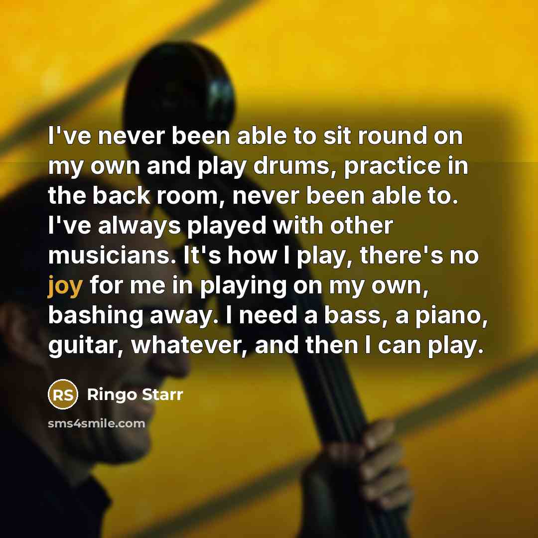 “I've never been able to sit round on my own and play drums, practice in the back room, never been able to. I've always played with other musicians. It's how I play, there's no joy for me in playing on my own, bashing away. I need a bass, a piano, guitar, whatever, and then I can play.” quote by Ringo Starr