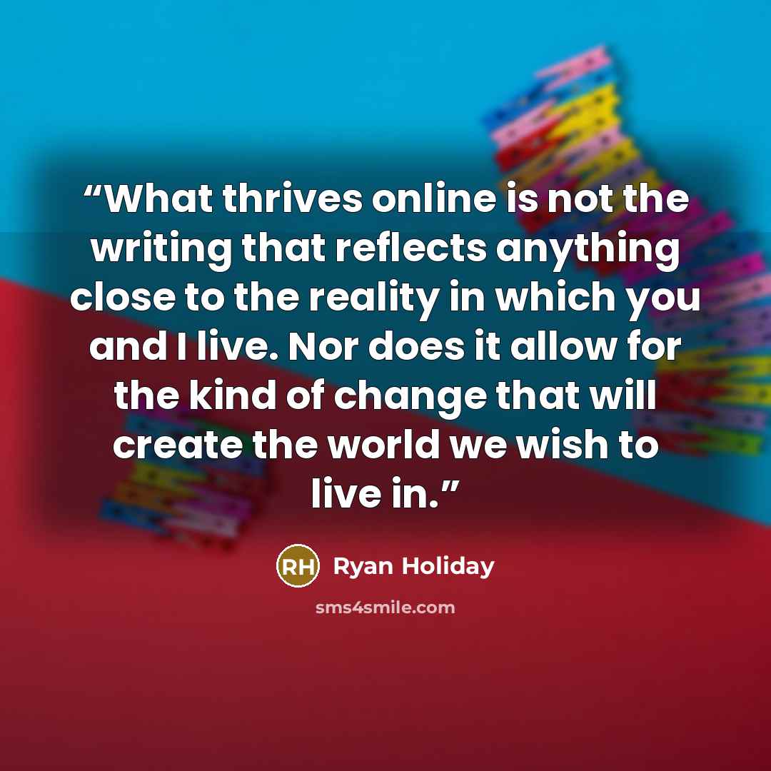 “What thrives online is not the writing that reflects anything close to the reality in which you and I live. Nor does it allow for the kind of change that will create the world we wish to live in.” quote by Ryan Holiday