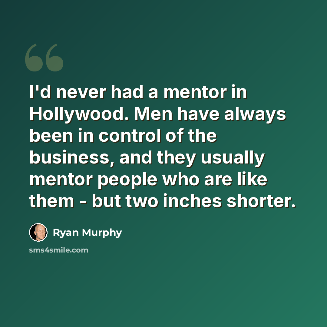 “I'd never had a mentor in Hollywood. Men have always been in control of the business, and they usually mentor people who are like them - but two inches shorter.” quote by Ryan Murphy