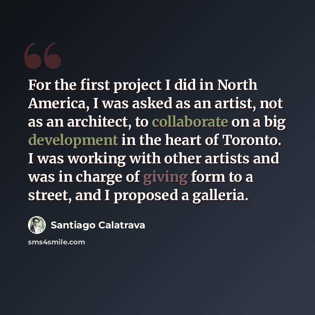 “For the first project I did in North America, I was asked as an artist, not as an architect, to collaborate on a big development in the heart of Toronto. I was working with other artists and was in charge of giving form to a street, and I proposed a galleria.” quote by Santiago Calatrava