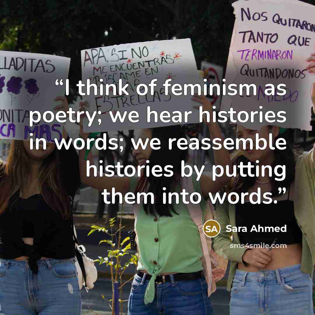 “I think of feminism as poetry; we hear histories in words; we reassemble histories by putting them into words.” quote by Sara Ahmed