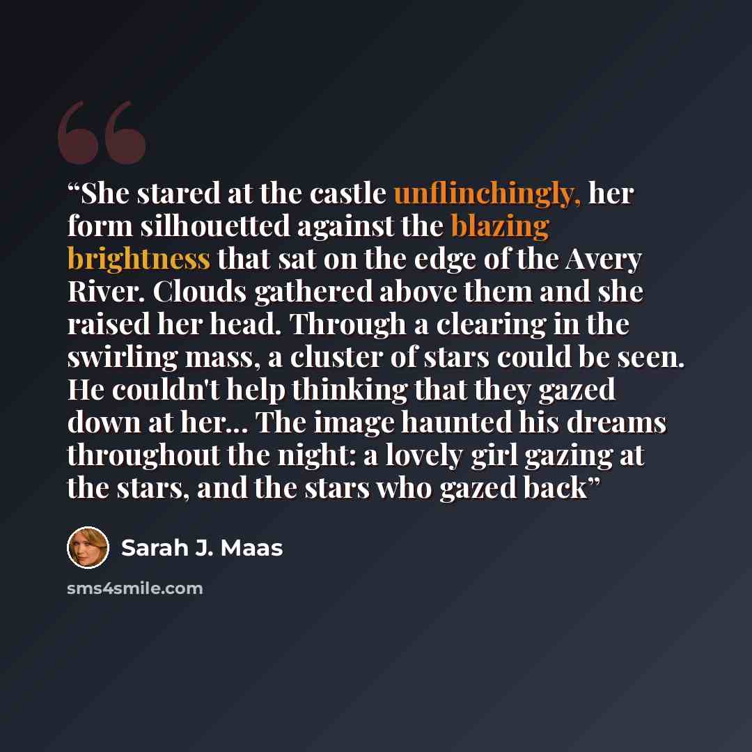 “She stared at the castle unflinchingly, her form silhouetted against the blazing brightness that sat on the edge of the Avery River. Clouds gathered above them and she raised her head. Through a clearing in the swirling mass, a cluster of stars could be seen. He couldn't help thinking that they…” quote by Sarah J. Maas