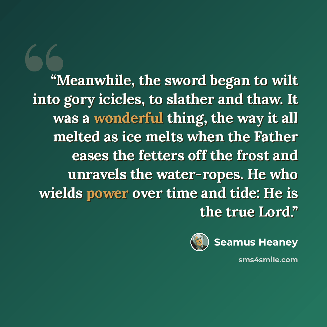 “Meanwhile, the sword began to wilt into gory icicles, to slather and thaw. It was a wonderful thing, the way it all melted as ice melts when the Father eases the fetters off the frost and unravels the water-ropes. He who wields power over time and tide: He is the true Lord.” quote by Seamus Heaney