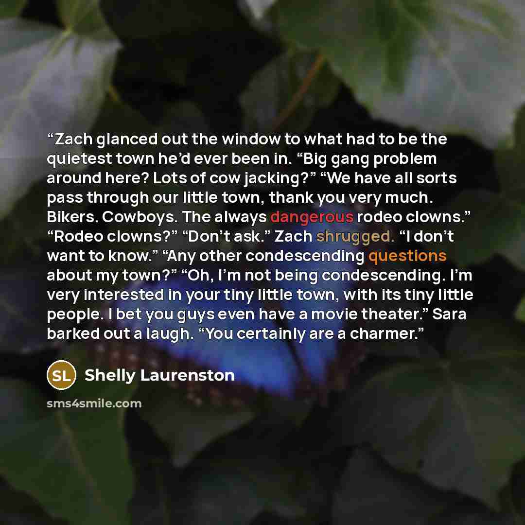 “Zach glanced out the window to what had to be the quietest town he’d ever been in. “Big gang problem around here? Lots of cow jacking?” “We have all sorts pass through our little town, thank you very much. Bikers. Cowboys. The always dangerous rodeo clowns.” “Rodeo clowns?” “Don’t ask.” Zach…” quote by Shelly Laurenston