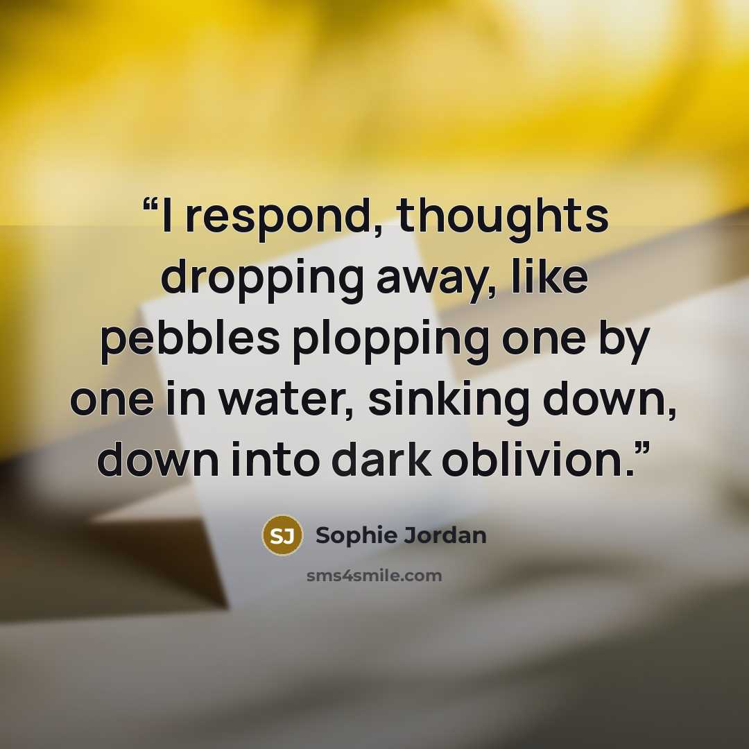 “I respond, thoughts dropping away, like pebbles plopping one by one in water, sinking down, down into dark oblivion.” quote by Sophie Jordan
