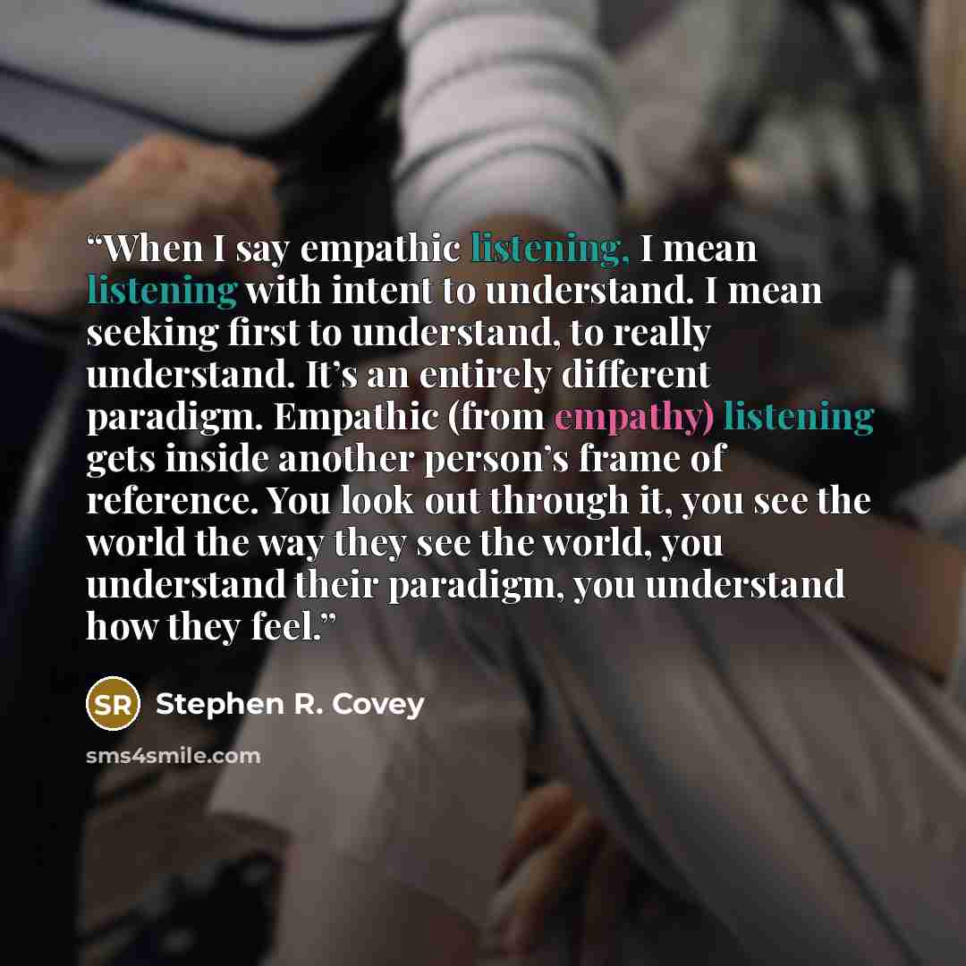 “When I say empathic listening, I mean listening with intent to understand. I mean seeking first to understand, to really understand. It’s an entirely different paradigm. Empathic (from empathy) listening gets inside another person’s frame of reference. You look out through it, you see the world…” quote by Stephen R. Covey