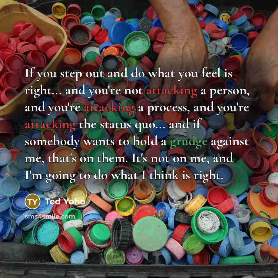 “If you step out and do what you feel is right... and you're not attacking a person, and you're attacking a process, and you're attacking the status quo... and if somebody wants to hold a grudge against me, that's on them. It's not on me, and I'm going to do what I think is right.” quote by Ted Yoho