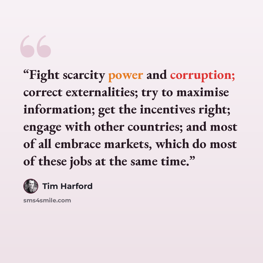 “Fight scarcity power and corruption; correct externalities; try to maximise information; get the incentives right; engage with other countries; and most of all embrace markets, which do most of these jobs at the same time.” quote by Tim Harford