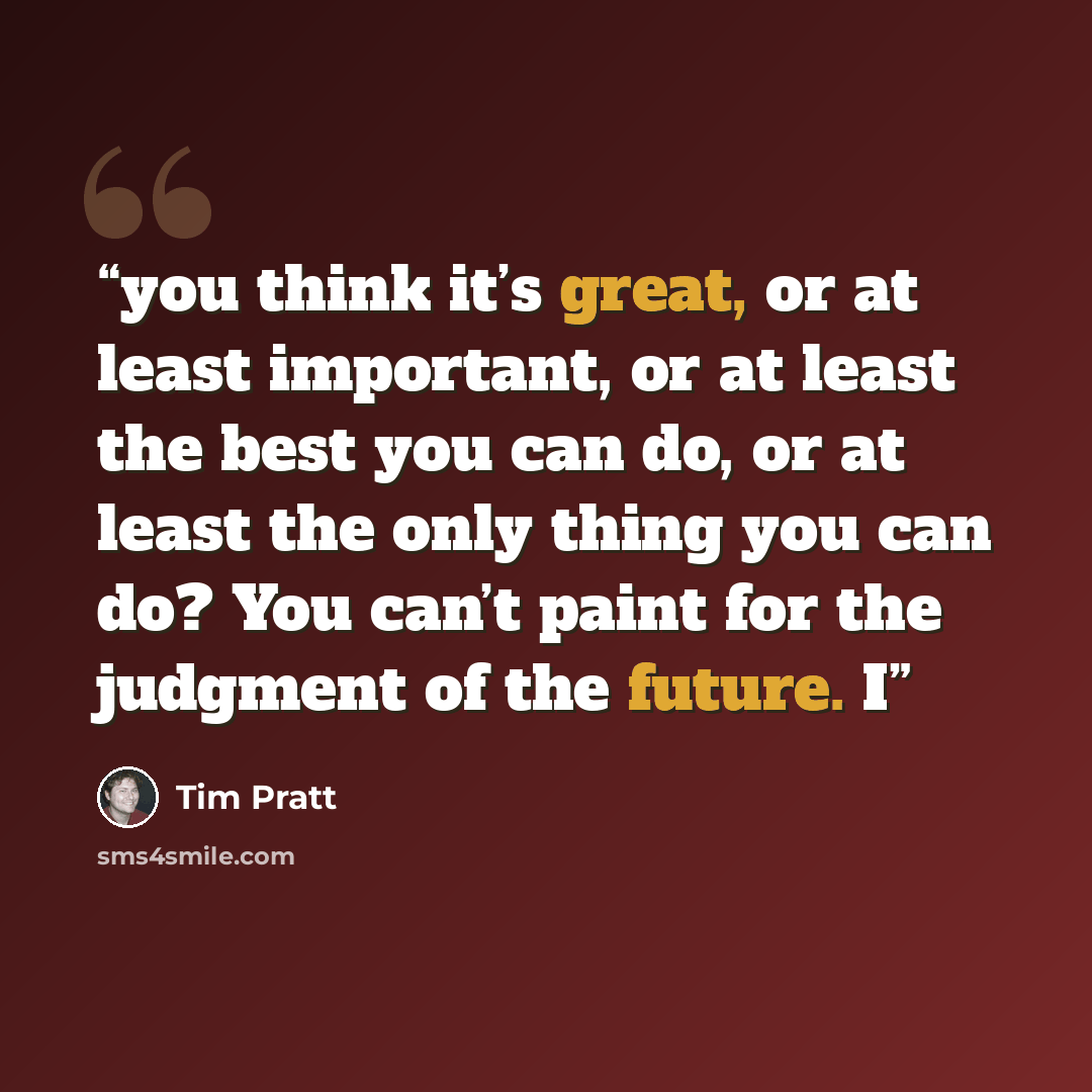 “you think it’s great, or at least important, or at least the best you can do, or at least the only thing you can do? You can’t paint for the judgment of the future. I” quote by Tim Pratt