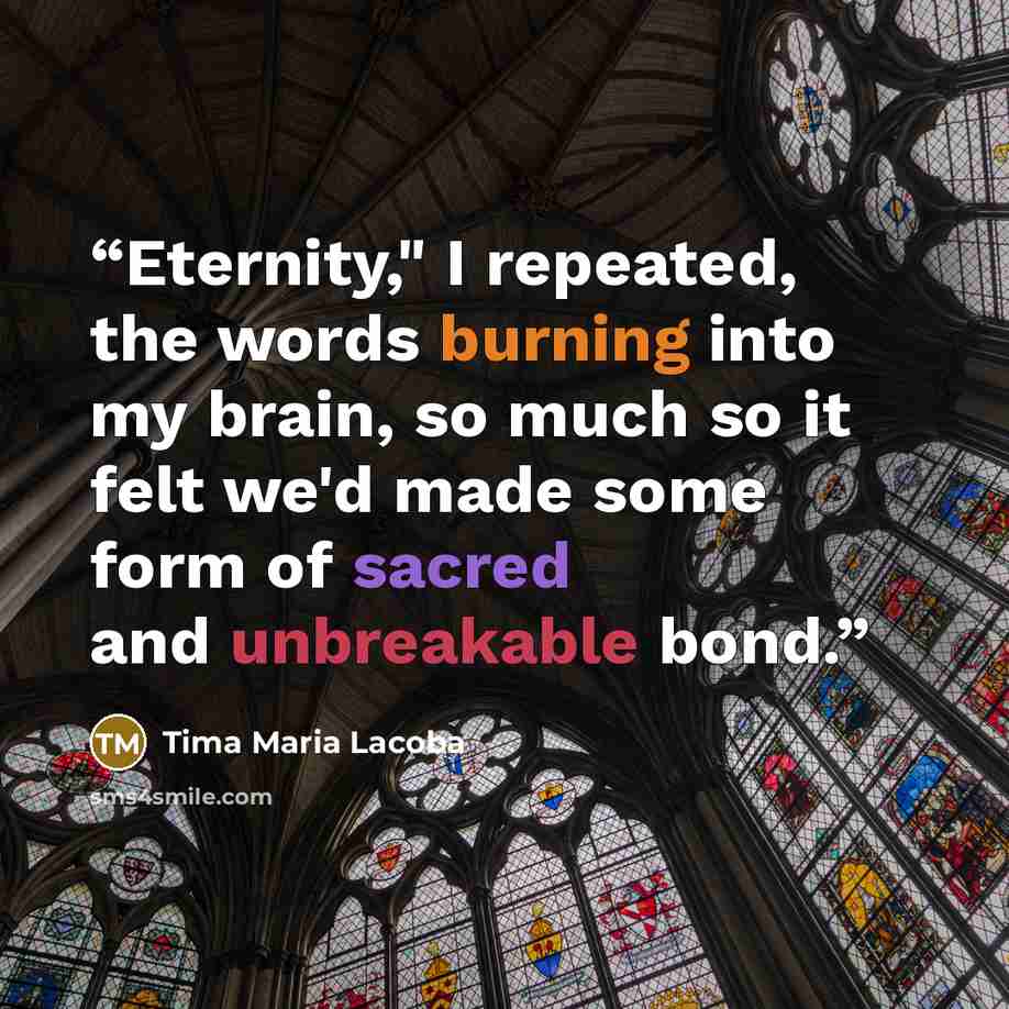“Eternity," I repeated, the words burning into my brain, so much so it felt we'd made some form of sacred and unbreakable bond.” quote by Tima Maria Lacoba