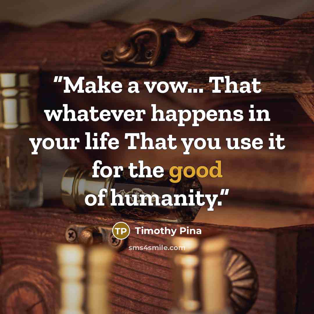 “Make a vow... That whatever happens in your life That you use it for the good of humanity.” quote by Timothy Pina