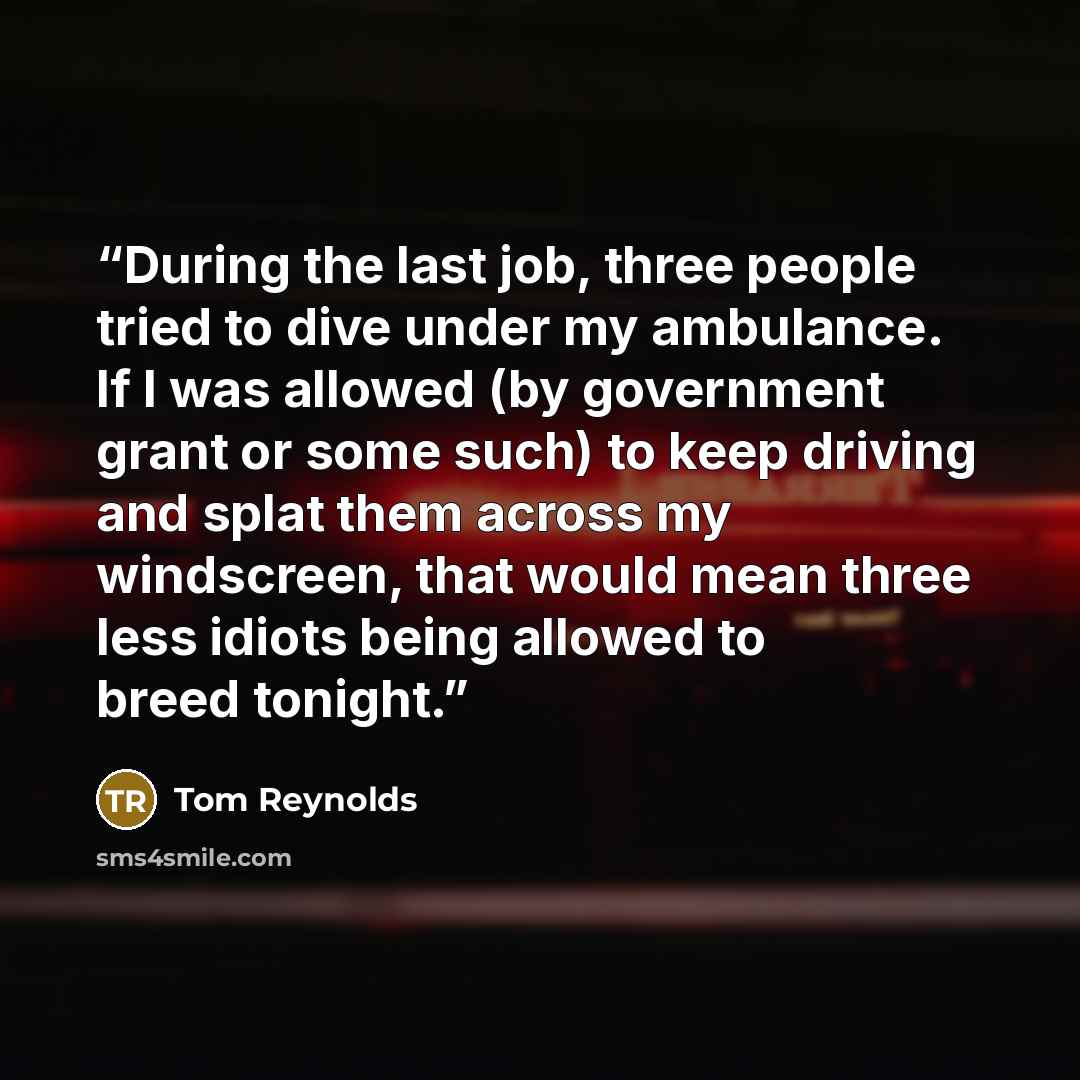 “During the last job, three people tried to dive under my ambulance. If I was allowed (by government grant or some such) to keep driving and splat them across my windscreen, that would mean three less idiots being allowed to breed tonight.” quote by Tom Reynolds