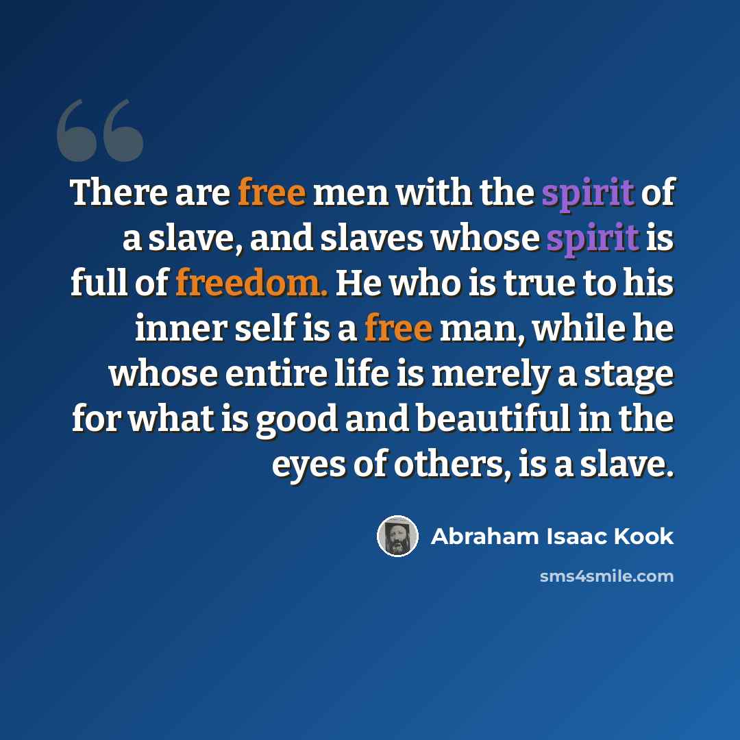 “There are free men with the spirit of a slave, and slaves whose spirit is full of freedom. He who is true to his inner self is a free man, while he whose entire life is merely a stage for what is good and beautiful in the eyes of others, is a slave.” quote by Abraham Isaac Kook