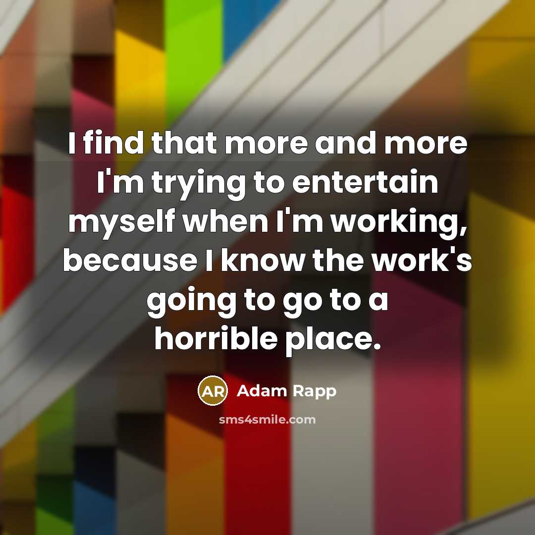 “I find that more and more I'm trying to entertain myself when I'm working, because I know the work's going to go to a horrible place.” quote by Adam Rapp