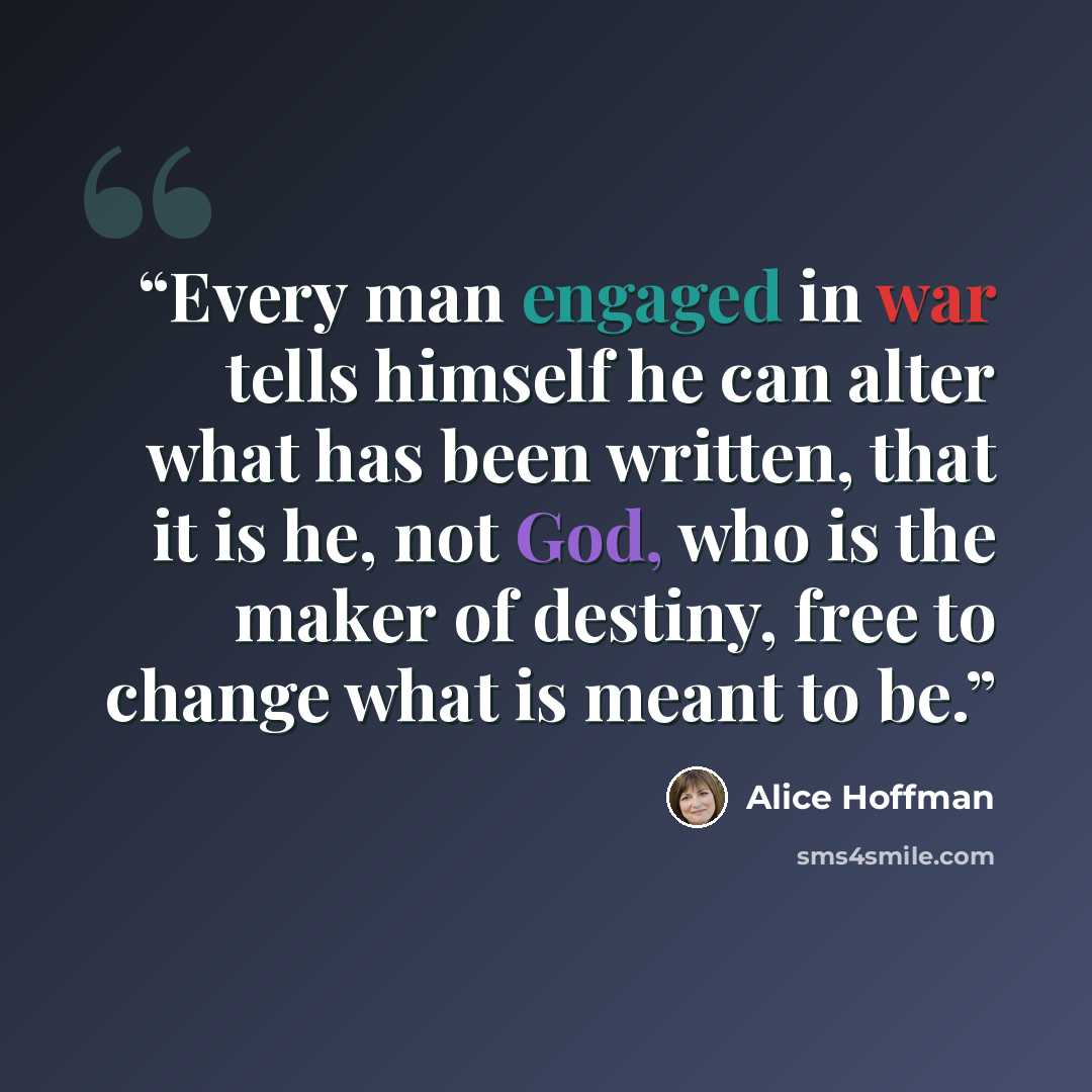 “Every man engaged in war tells himself he can alter what has been written, that it is he, not God, who is the maker of destiny, free to change what is meant to be.” quote by Alice Hoffman