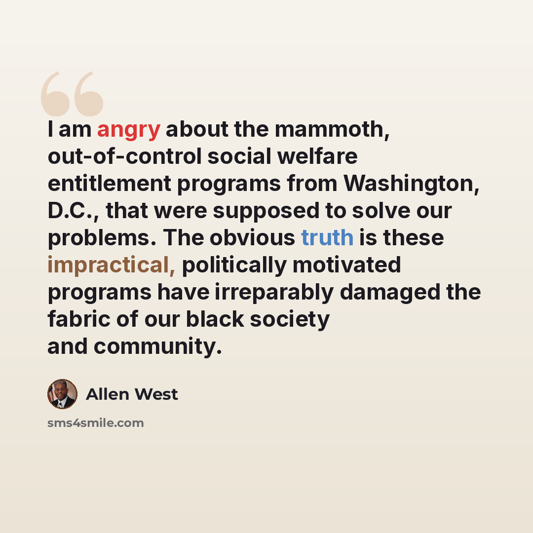 “I am angry about the mammoth, out-of-control social welfare entitlement programs from Washington, D.C., that were supposed to solve our problems. The obvious truth is these impractical, politically motivated programs have irreparably damaged the fabric of our black society and community.” quote by Allen West