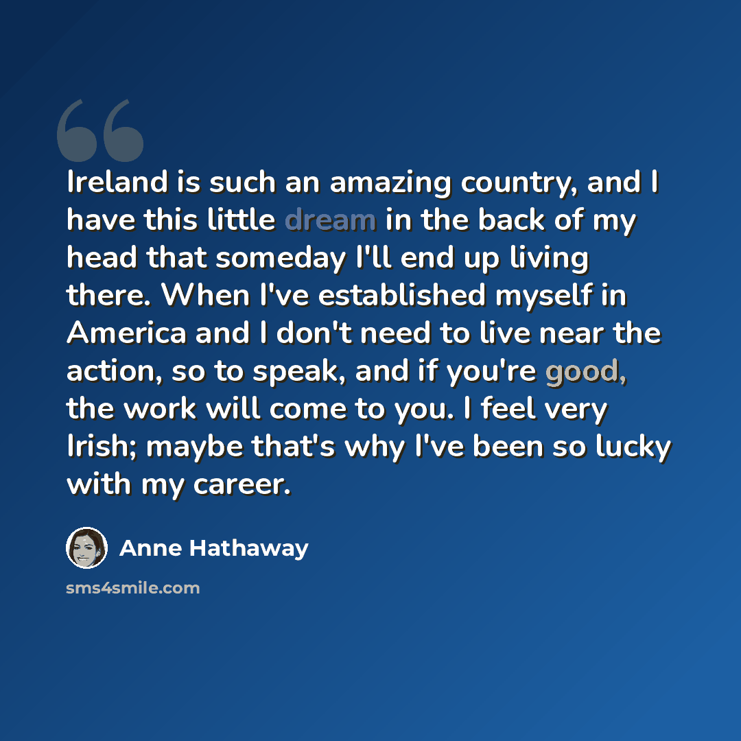 “Ireland is such an amazing country, and I have this little dream in the back of my head that someday I'll end up living there. When I've established myself in America and I don't need to live near the action, so to speak, and if you're good, the work will come to you. I feel very Irish; maybe…” quote by Anne Hathaway