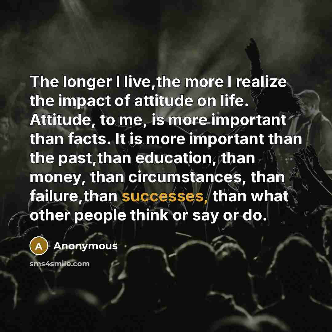 “The longer I live,the more I realize the impact of attitude on life. Attitude, to me, is more important than facts. It is more important than the past,than education, than money, than circumstances, than failure,than successes, than what other people think or say or do.” quote by Anonymous